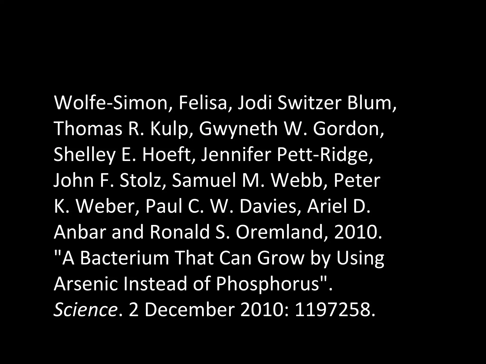 Wolfe-Simon, Felisa, Jodi Switzer Blum, Thomas R. Kulp, Gwyneth W. Gordon, Shelley E. Hoeft, Jennifer Pett-Ridge, John F. Stolz, Samuel M. Webb, Peter K. Weber, Paul C. W. Davies, Ariel D. Anbar and Ronald S. Oremland, 2010. &quot;A Bacterium That Can Grow by Using Arsenic Instead of Phosphorus&quot;.  Science . 2 December 2010: 1197258. 