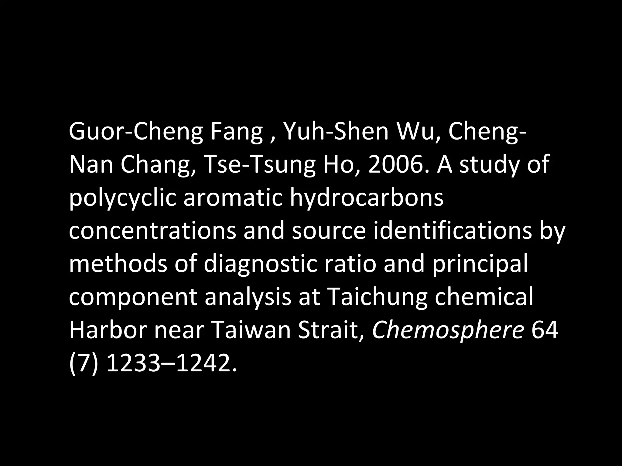 Guor-Cheng Fang , Yuh-Shen Wu, Cheng-Nan Chang, Tse-Tsung Ho, 2006. A study of polycyclic aromatic hydrocarbons concentrations and source identifications by methods of diagnostic ratio and principal component analysis at Taichung chemical Harbor near Taiwan Strait,  Chemosphere  64 (7) 1233–1242. 