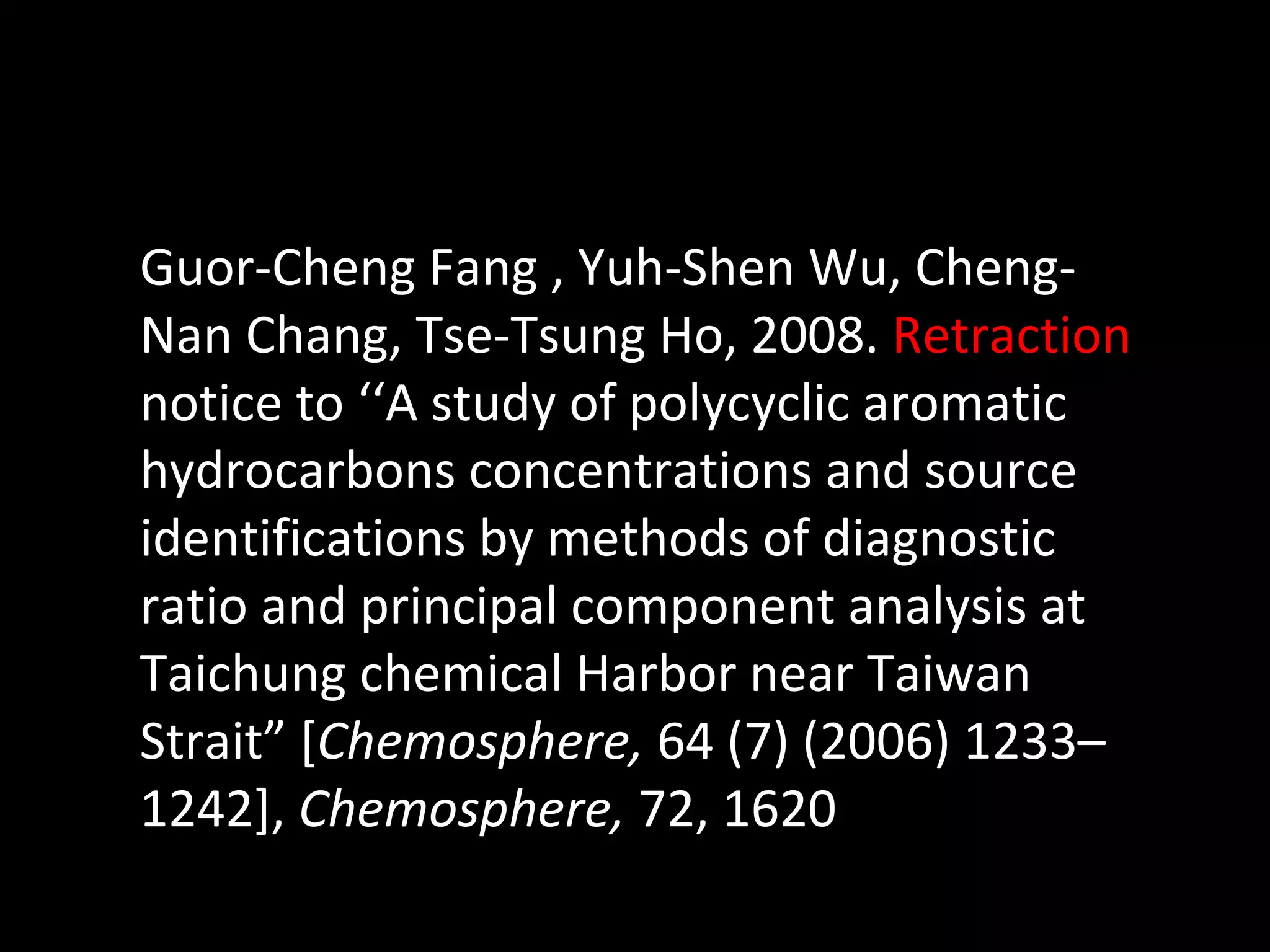 Guor-Cheng Fang , Yuh-Shen Wu, Cheng-Nan Chang, Tse-Tsung Ho, 2008.  Retraction  notice to ‘‘A study of polycyclic aromatic hydrocarbons concentrations and source identifications by methods of diagnostic ratio and principal component analysis at Taichung chemical Harbor near Taiwan Strait” [ Chemosphere,  64 (7) (2006) 1233–1242],  Chemosphere,  72, 1620 
