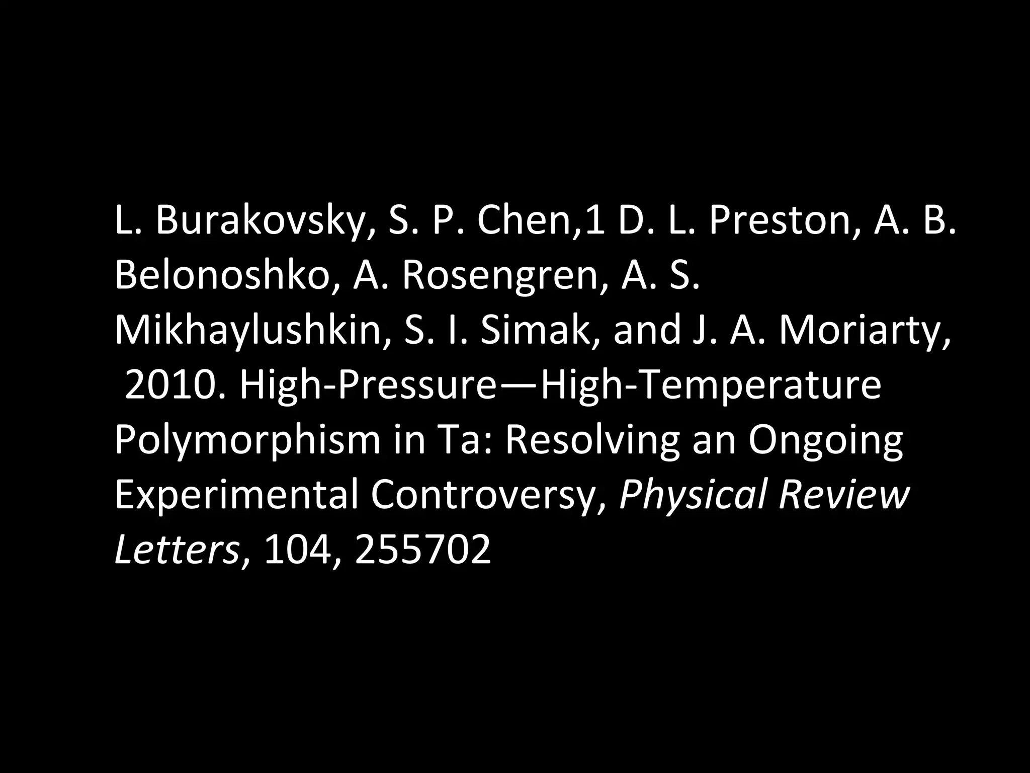 L. Burakovsky, S. P. Chen,1 D. L. Preston, A. B. Belonoshko, A. Rosengren, A. S. Mikhaylushkin, S. I. Simak, and J. A. Moriarty,  2010.  High-Pressure—High-Temperature Polymorphism in Ta: Resolving an Ongoing Experimental Controversy,  Physical Review Letters , 104, 255702 