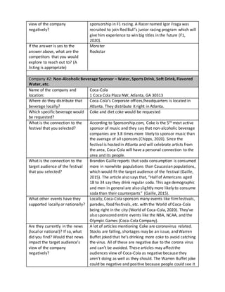 view of the company
negatively?
sponsorship in F1 racing. A Racer named Igor Fraga was
recruited to join Red Bull’s junior racing program which will
give him experience to win big titles in the future (F1,
2020).
If the answer is yes to the
answer above, what are the
competitors that you would
explore to reach out to? (A
listing is appropriate)
Monster
Rockstar
Company #2: Non-AlcoholicBeverage Sponsor – Water, Sports Drink, Soft Drink, Flavored
Water, etc.
Name of the company and
location:
Coca-Cola
1 Coca Cola Plaza NW, Atlanta, GA 30313
Where do they distribute that
beverage locally?
Coca-Cola’s Corporate offices/headquarters is located in
Atlanta. They distribute it right in Atlanta.
Which specific beverage would
be requested?
Coke and diet coke would be requested
What is the connection to the
festival that you selected?
According to Sponsorship.com, Coke is the 5th most active
sponsor of music and they say that non-alcoholic beverage
companies are 3.8 times more likely to sponsor music than
the average of all sponsors (Chipps, 2020). Since the
festival is hosted in Atlanta and will celebrate artists from
the area, Coca-Cola will have a personal connection to the
area and its people.
What is the connection to the
target audience of the festival
that you selected?
Brandon Gaille reports that soda consumption is consumed
more in nonwhite populations than Caucasian populations,
which would fit the target audience of the festival (Gaille,
2015). The article also says that, “Half of Americans aged
18 to 34 say they drink regular soda. This age demographic
and men in general are also slightly more likely to consume
soda than their counterparts” (Gaille, 2015).
What other events have they
supported locally or nationally?
Locally, Coca-Cola sponsors many events like filmfestivals,
parades, food festivals, etc. with the World of Coca-Cola
being right in the city (World of Coca-Cola, 2020). They’ve
also sponsored entire events like the NBA, NCAA, and the
Olympic Games (Coca-Cola Company).
Are they currently in the news
(local or national)? If so, what
did you find? Would that news
impact the target audience’s
view of the company
negatively?
A lot of articles mentioning Coke are coronavirus related.
Stocks are falling, shortages may be an issue, and Warren
Buffet joked that he’s drinking more coke to avoid catching
the virus. All of these are negative due to the corona virus
and can’t be avoided. These articles may affect the
audiences view of Coca-Cola as negative because they
aren’t doing as well as they should. The Warren Buffet joke
could be negative and positive because people could see it
 