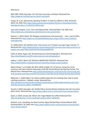 References:
RBR-TVBR. (2016, December 14). Hip-Hop, Consumers and Retail. Retrieved from
https://www.rbr.com/hip-hop-consumers-and-retail/
Chipps, W. (n.d.). Sponsorship Spending On Music To Total $1.4 Billion In 2015. Retrieved
March 18, 2020, from https://www.sponsorship.com/About-IEG/Press-Room/Sponsorship-
Spending-On-Music-To-Total-$1-4-Billio.aspx
Coca-Cola Company. (n.d.). Coca-Cola Sponsorships. Retrieved March 18, 2020, from
https://www.coca-colacompany.com/news/coca-cola-sponsorships
Dawson, C. (2019, March 26). Refugees and Americans find community -- over a cup of coffee.
Retrieved from https://www.cnn.com/2019/03/06/us/iyw-refuge-coffee-serves-clarkston-
trnd/index.html
F1. (2020, March 16). Red Bull Junior Teamrecruit ex-F1 Esports racer Igor Fraga: Formula 1®.
Retrieved from https://www.formula1.com/en/latest/article.red-bull-junior-team-recruit-ex-f1-
esports-racer-igor-fraga.6cmFmS1cDovxICAewaaKgM.html
Gaille, B. (2015, August 10). 39 Interesting Coca Cola Demographics. Retrieved from
https://brandongaille.com/39-interesting-coca-cola-demographics/
Jadhav, S. (2017, March 10). RED BULL MARKETING STARTEGY. Retrieved from
https://www.linkedin.com/pulse/red-bull-marketing-startegy-swapnil-jadhav/
Martel Sharpe | on October 09, 2019. (2019, October 27). DJ Scream, Young Dro, OJ Da
Juiceman, and more entertain thousands at the 9th Annual Atlanta Hip Hop Day Festival: The
Atlanta Voice. Retrieved from https://www.theatlantavoice.com/articles/dj-scream-young-dro-
oj-da-juiceman-and-more-entertain-thousands-at-the-9th-annual-atlanta-hip-hop-day-festival/
Mohamed, T. (2020, March 15). Warren Buffett joked that he's drinking more Coke to avoid
catching coronavirus | Markets Insider. Retrieved from
https://markets.businessinsider.com/news/stocks/warren-buffett-joked-drinking-more-coke-
fend-off-coronavirus-2020-3-1028996796
Oswell, K. (2019, December 16). Red Bull Music Festival Atlanta Celebrates the City's Essential
Music Scene. Retrieved from https://www.redbull.com/us-en/red-bull-music-festival-atlanta
Quain, S. (2019, January 28). What Is the Target Market for Coffee? Retrieved from
https://smallbusiness.chron.com/target-market-coffee-71600.html
Red Bull. (n.d.). Everything You Need To Know About Red Bull Music Festival Atlanta 2019.
Retrieved March 18, 2020, from https://www.redbull.com/us-en/music/event-series/red-bull-
music-festival-atlanta
 