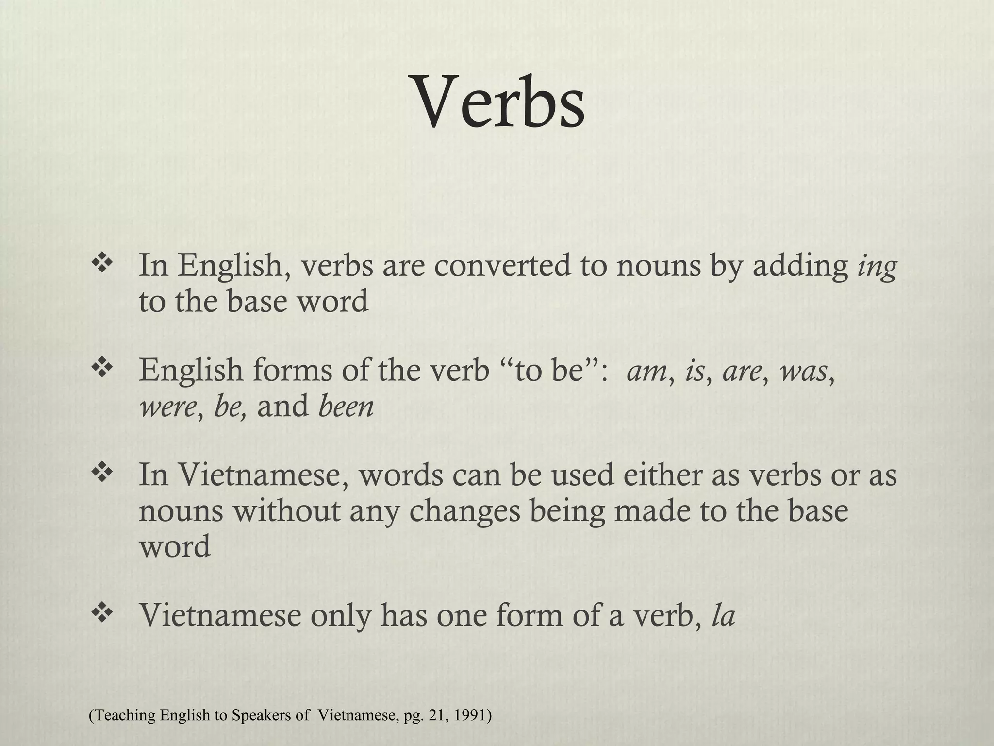 Verbs
 In English, verbs are converted to nouns by adding ing
       to the base word
 English forms of the verb “to be”: am, is, are, was,
       were, be, and been
 In Vietnamese, words can be used either as verbs or as
       nouns without any changes being made to the base
       word
 Vietnamese only has one form of a verb, la


(Teaching English to Speakers of Vietnamese, pg. 21, 1991)
 