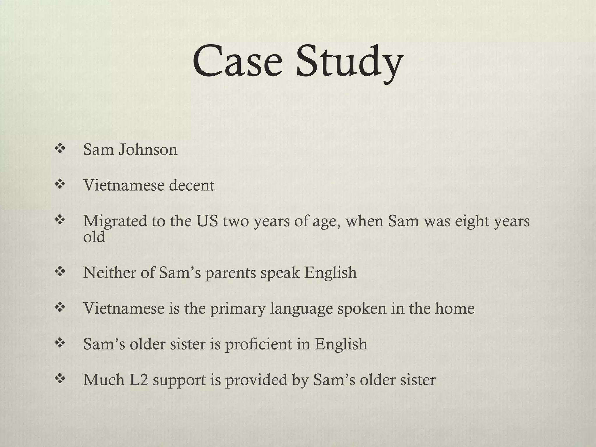 Case Study
   Sam Johnson

   Vietnamese decent

   Migrated to the US two years of age, when Sam was eight years
    old

   Neither of Sam’s parents speak English

   Vietnamese is the primary language spoken in the home

   Sam’s older sister is proficient in English

   Much L2 support is provided by Sam’s older sister
 