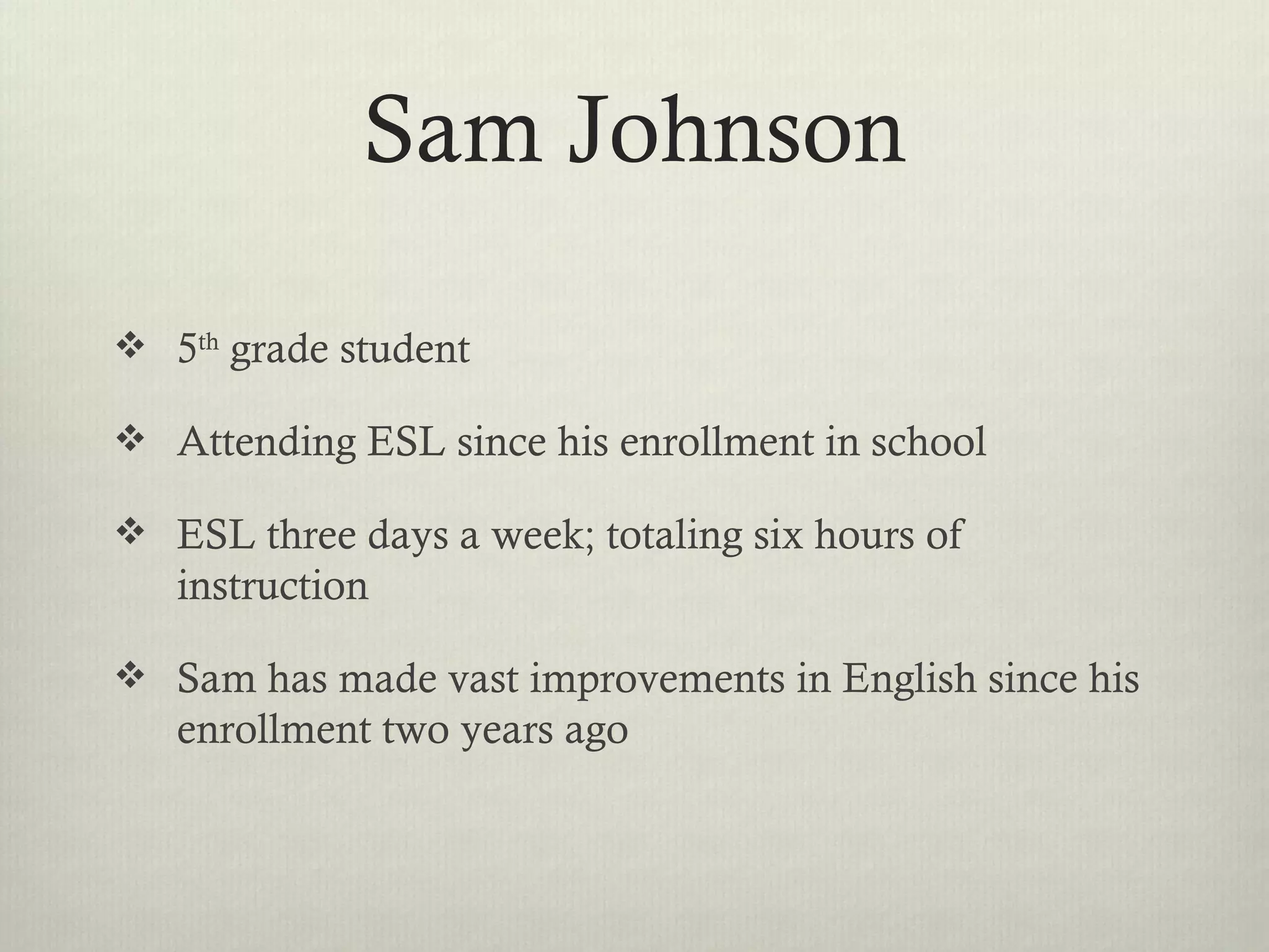 Sam Johnson

 5th grade student

 Attending ESL since his enrollment in school

 ESL three days a week; totaling six hours of
   instruction

 Sam has made vast improvements in English since his
   enrollment two years ago
 