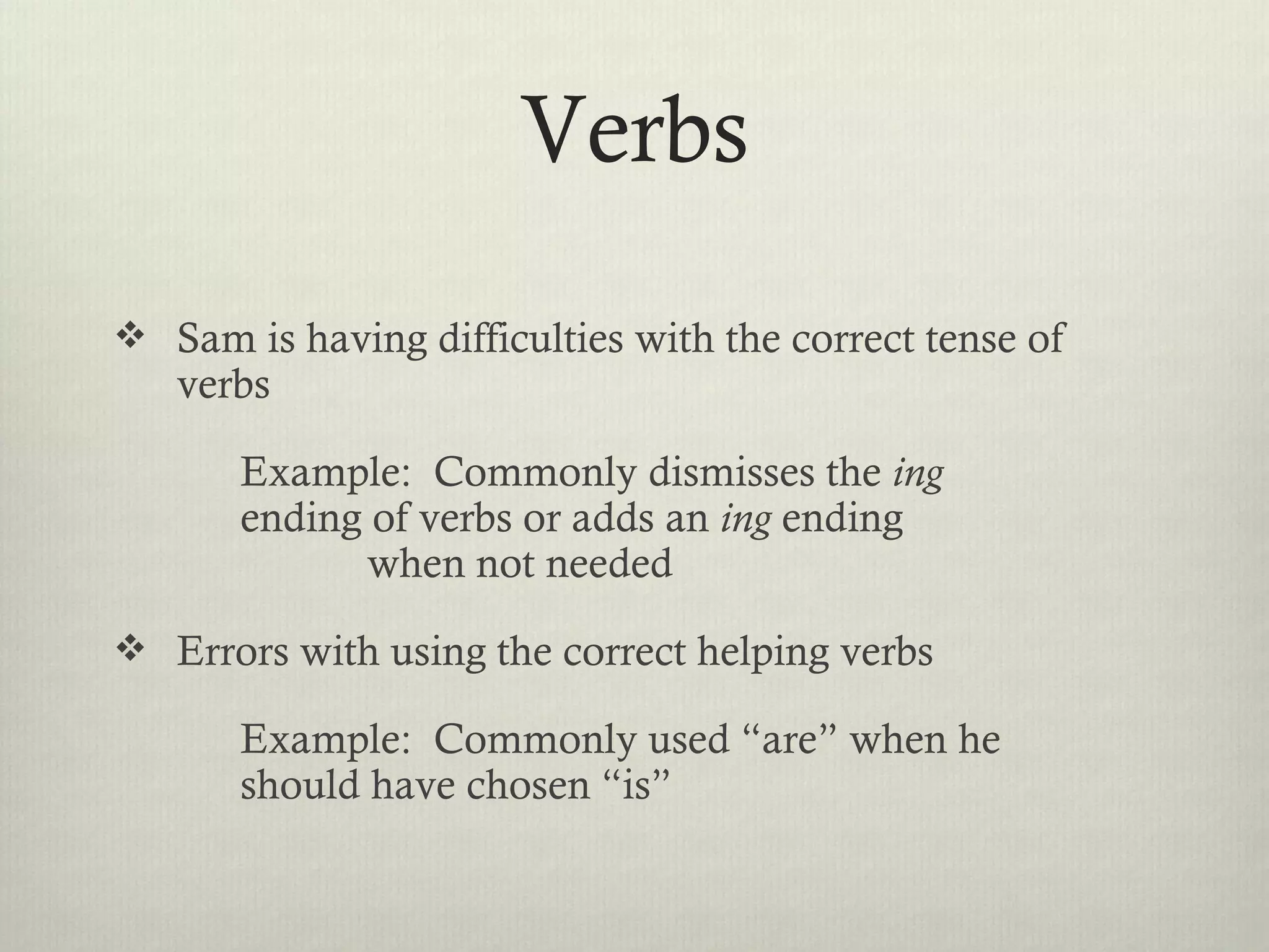 Verbs
 Sam is having difficulties with the correct tense of
   verbs

       Example: Commonly dismisses the ing
       ending of verbs or adds an ing ending
              when not needed
 Errors with using the correct helping verbs

       Example: Commonly used “are” when he
       should have chosen “is”
 