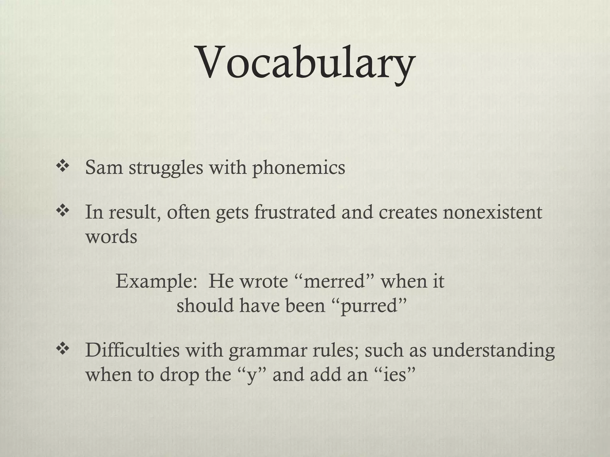 Vocabulary

 Sam struggles with phonemics

 In result, often gets frustrated and creates nonexistent
   words

       Example: He wrote “merred” when it
            should have been “purred”

 Difficulties with grammar rules; such as understanding
   when to drop the “y” and add an “ies”
 