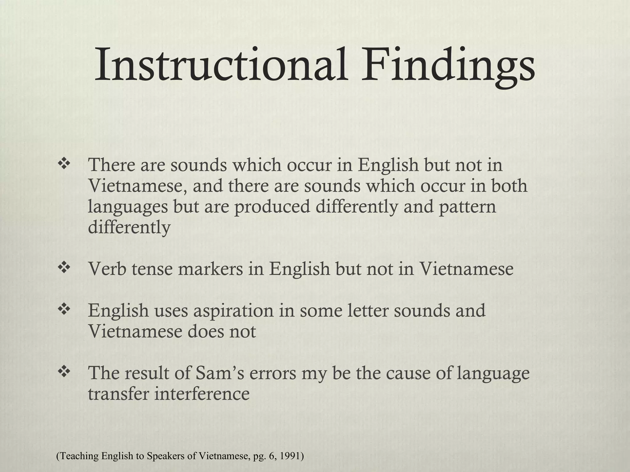 Instructional Findings
 There are sounds which occur in English but not in
       Vietnamese, and there are sounds which occur in both
       languages but are produced differently and pattern
       differently

 Verb tense markers in English but not in Vietnamese

 English uses aspiration in some letter sounds and
       Vietnamese does not

 The result of Sam’s errors my be the cause of language
       transfer interference


(Teaching English to Speakers of Vietnamese, pg. 6, 1991)
 