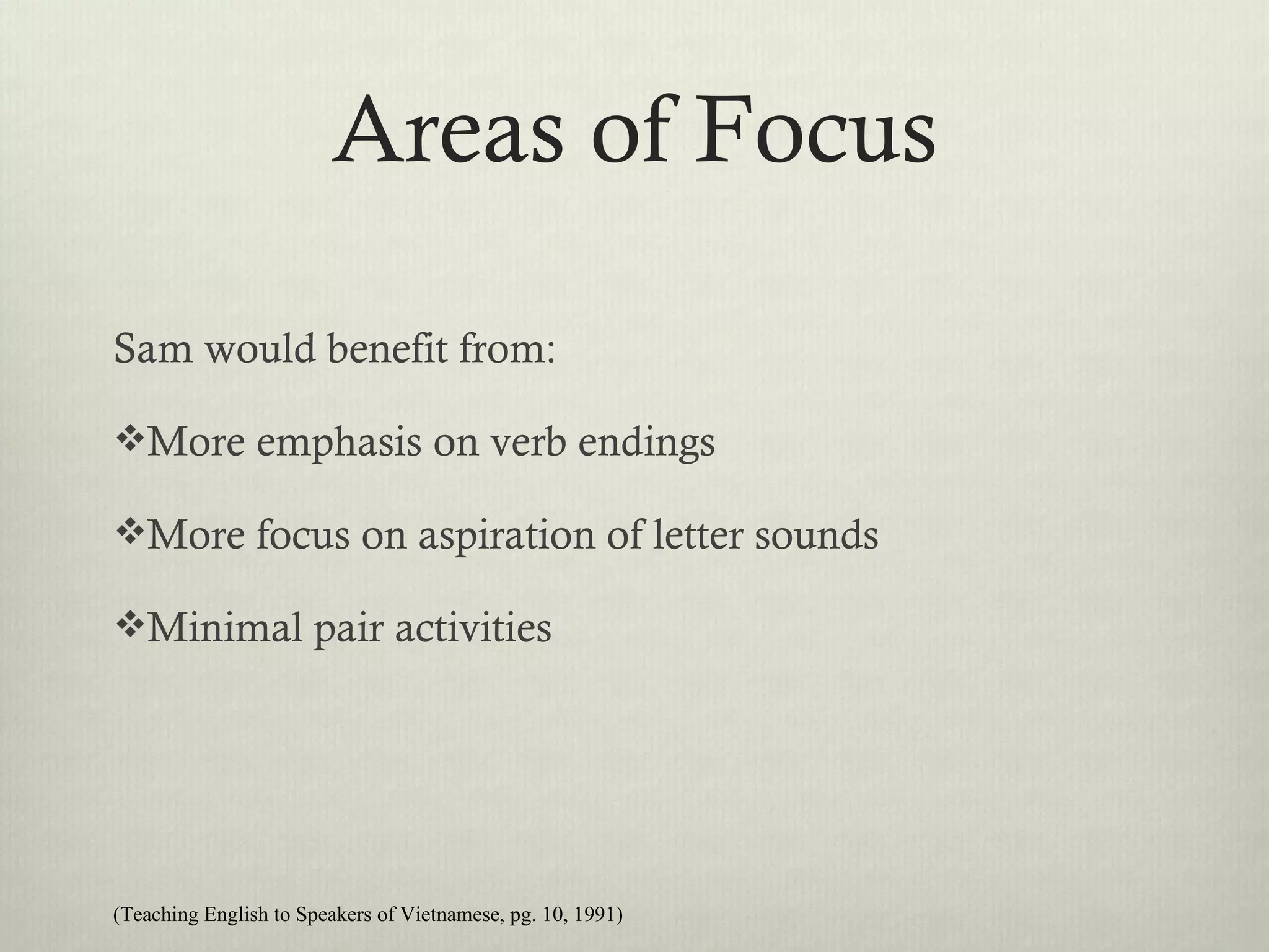Areas of Focus

Sam would benefit from:

More emphasis on verb endings

More focus on aspiration of letter sounds

Minimal pair activities




(Teaching English to Speakers of Vietnamese, pg. 10, 1991)
 