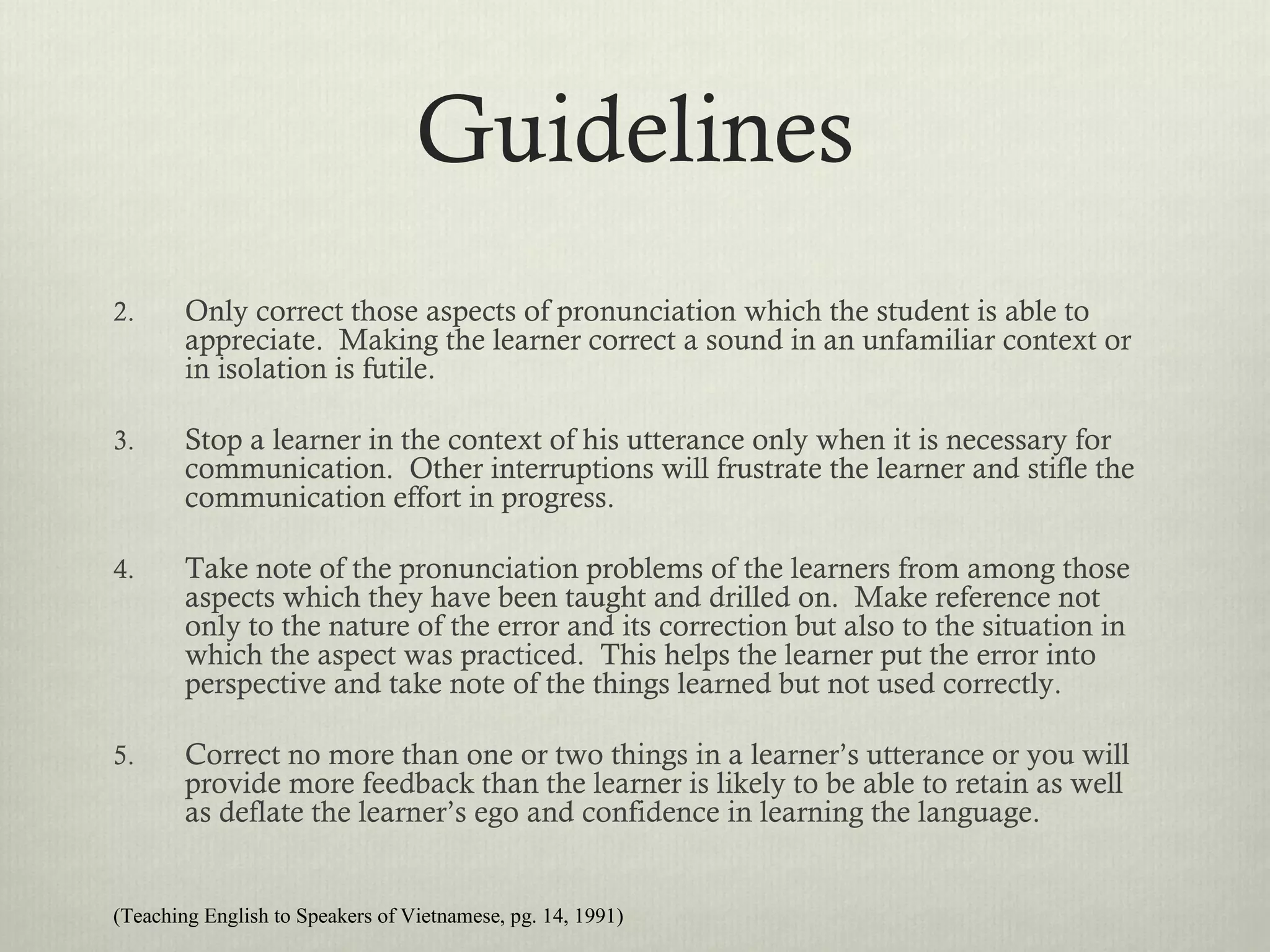 Guidelines
2.      Only correct those aspects of pronunciation which the student is able to
        appreciate. Making the learner correct a sound in an unfamiliar context or
        in isolation is futile.

3.      Stop a learner in the context of his utterance only when it is necessary for
        communication. Other interruptions will frustrate the learner and stifle the
        communication effort in progress.

4.      Take note of the pronunciation problems of the learners from among those
        aspects which they have been taught and drilled on. Make reference not
        only to the nature of the error and its correction but also to the situation in
        which the aspect was practiced. This helps the learner put the error into
        perspective and take note of the things learned but not used correctly.

5.      Correct no more than one or two things in a learner’s utterance or you will
        provide more feedback than the learner is likely to be able to retain as well
        as deflate the learner’s ego and confidence in learning the language.


(Teaching English to Speakers of Vietnamese, pg. 14, 1991)
 