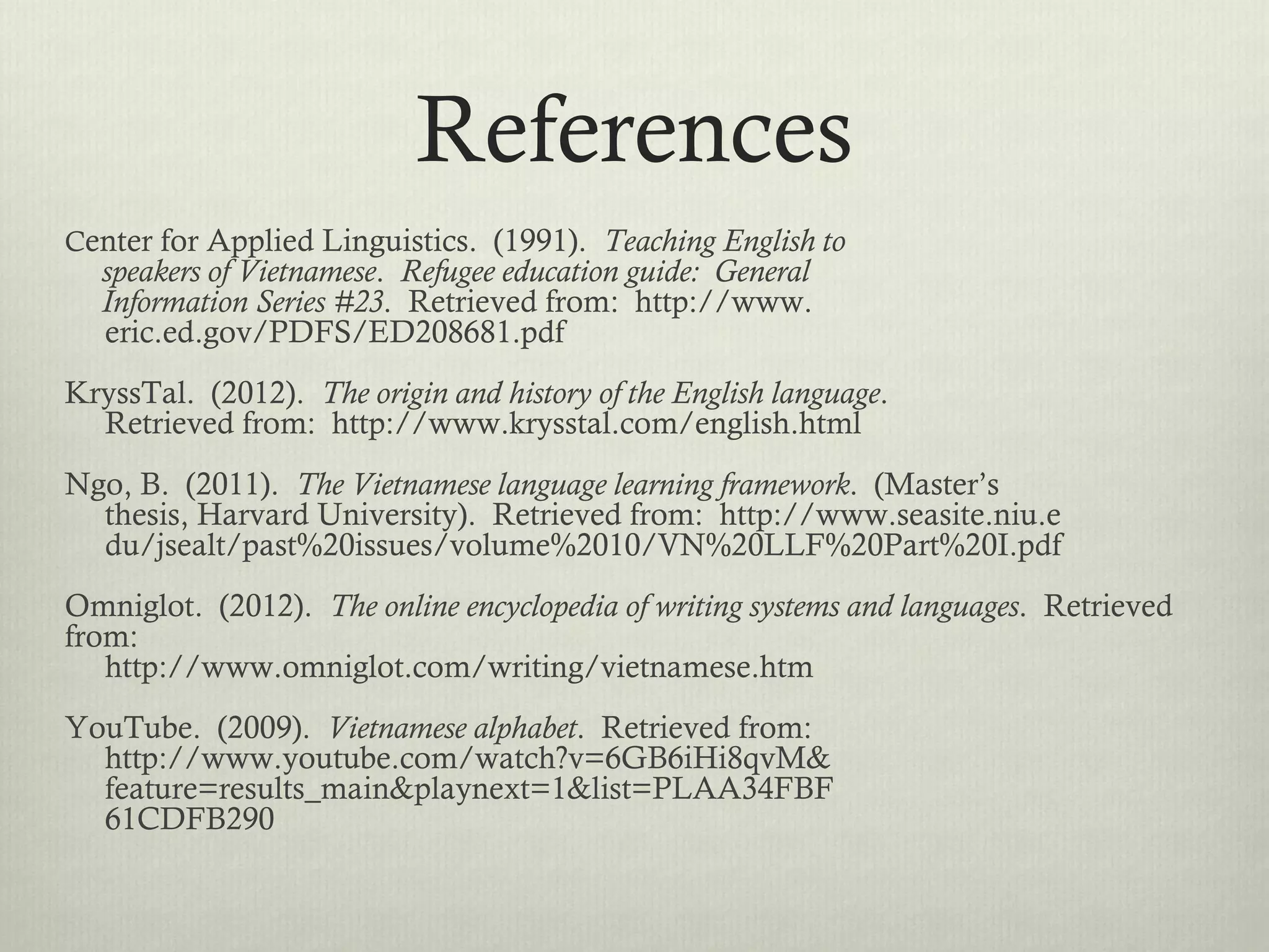 References
Center for Applied Linguistics. (1991). Teaching English to
  speakers of Vietnamese. Refugee education guide: General
  Information Series #23. Retrieved from: http://www.
  eric.ed.gov/PDFS/ED208681.pdf
KryssTal. (2012). The origin and history of the English language.
  Retrieved from: http://www.krysstal.com/english.html
Ngo, B. (2011). The Vietnamese language learning framework. (Master’s
  thesis, Harvard University). Retrieved from: http://www.seasite.niu.e
  du/jsealt/past%20issues/volume%2010/VN%20LLF%20Part%20I.pdf
Omniglot. (2012). The online encyclopedia of writing systems and languages. Retrieved
from:
   http://www.omniglot.com/writing/vietnamese.htm
YouTube. (2009). Vietnamese alphabet. Retrieved from:
  http://www.youtube.com/watch?v=6GB6iHi8qvM&
  feature=results_main&playnext=1&list=PLAA34FBF
  61CDFB290
 