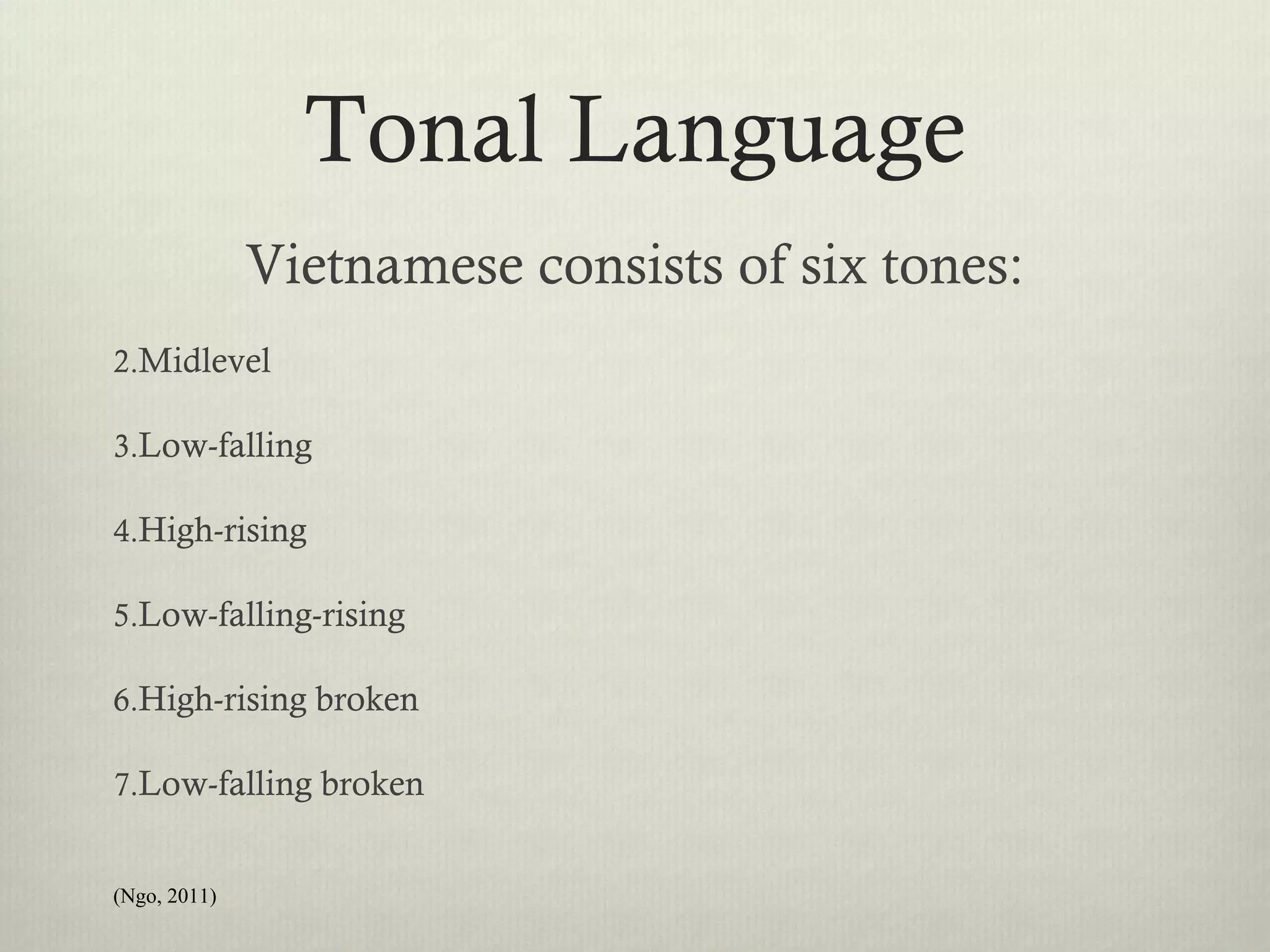 Tonal Language
              Vietnamese consists of six tones:
2.Midlevel

3.Low-falling

4.High-rising

5.Low-falling-rising

6.High-rising broken

7.Low-falling broken


(Ngo, 2011)
 