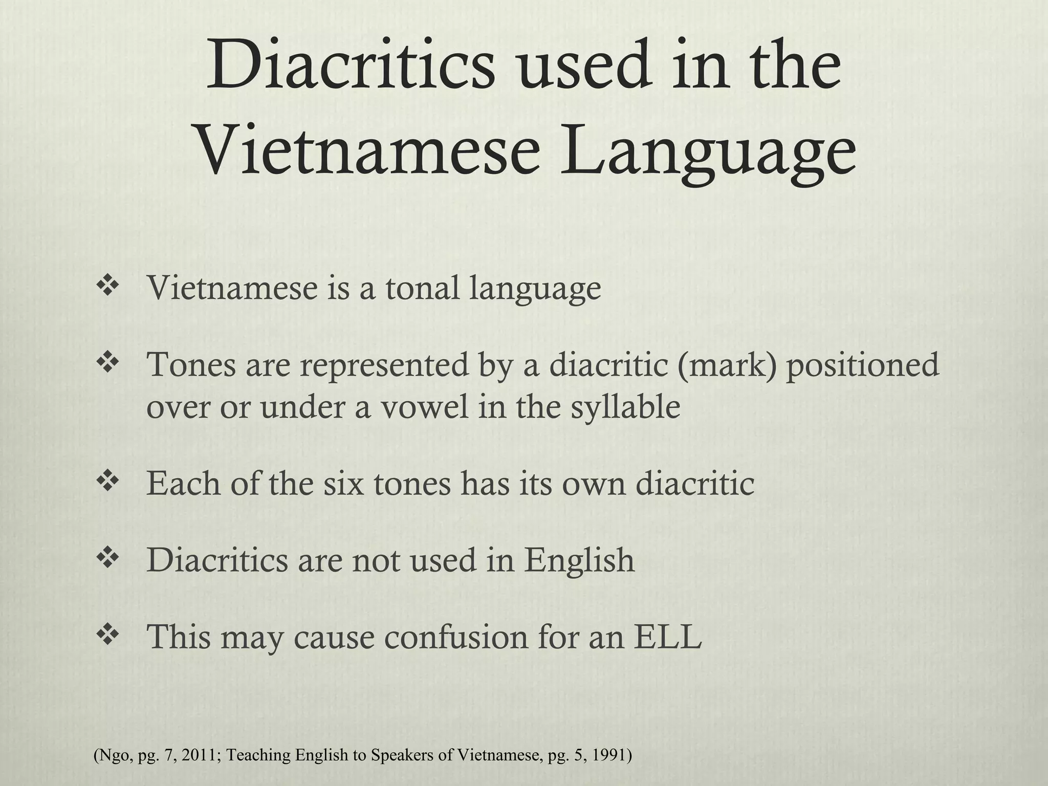 Diacritics used in the
             Vietnamese Language
 Vietnamese is a tonal language

 Tones are represented by a diacritic (mark) positioned
       over or under a vowel in the syllable

 Each of the six tones has its own diacritic

 Diacritics are not used in English

 This may cause confusion for an ELL


(Ngo, pg. 7, 2011; Teaching English to Speakers of Vietnamese, pg. 5, 1991)
 