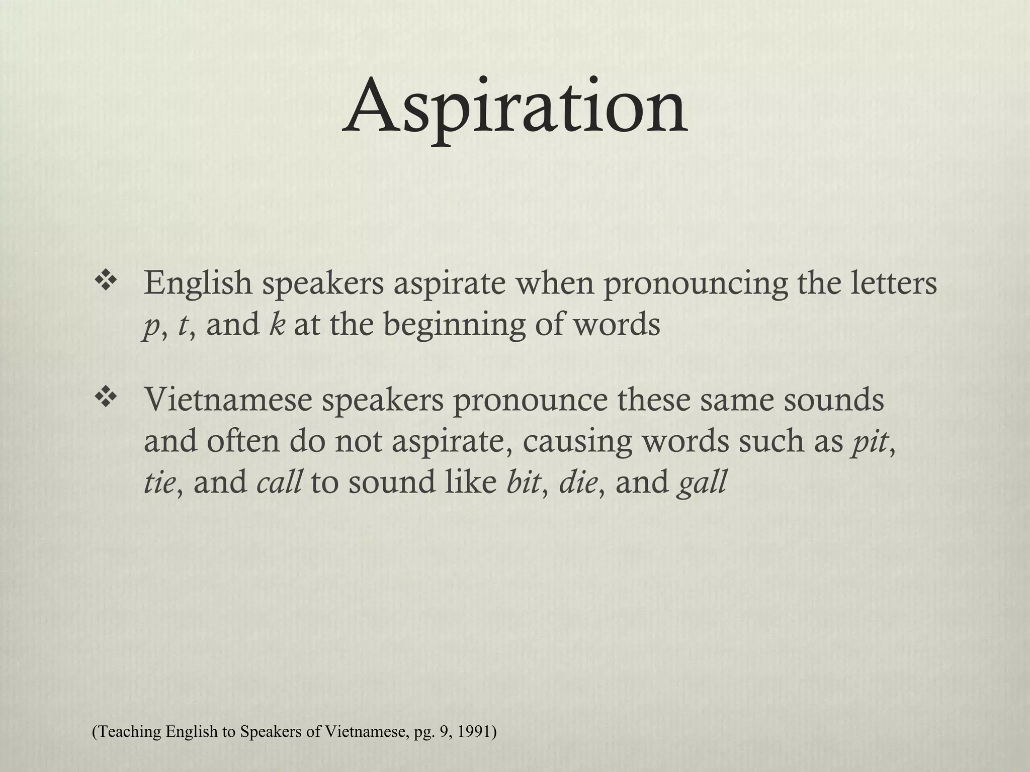 Aspiration

 English speakers aspirate when pronouncing the letters
       p, t, and k at the beginning of words

 Vietnamese speakers pronounce these same sounds
       and often do not aspirate, causing words such as pit,
       tie, and call to sound like bit, die, and gall




(Teaching English to Speakers of Vietnamese, pg. 9, 1991)
 