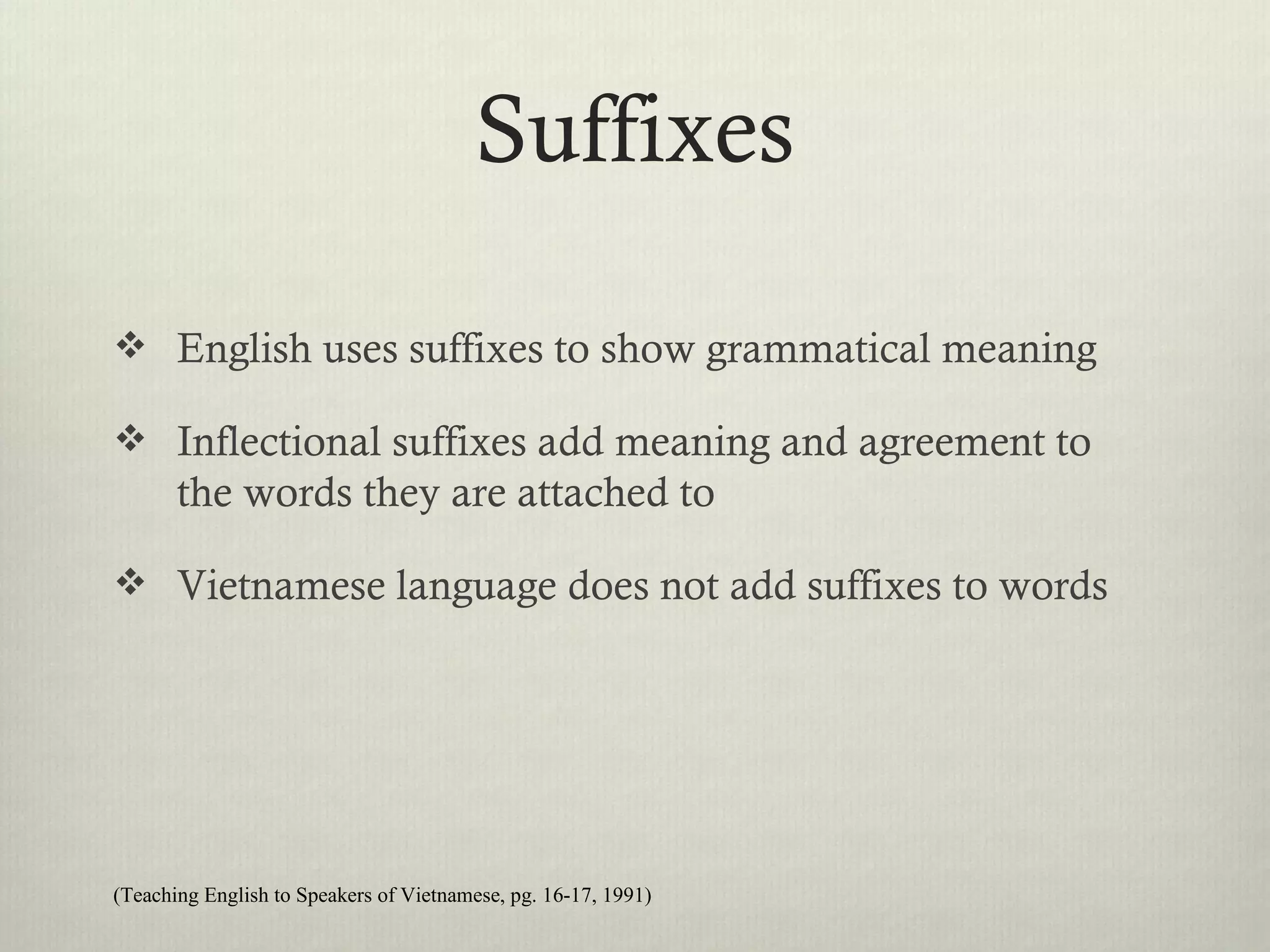 Suffixes

 English uses suffixes to show grammatical meaning

 Inflectional suffixes add meaning and agreement to
       the words they are attached to

 Vietnamese language does not add suffixes to words




(Teaching English to Speakers of Vietnamese, pg. 16-17, 1991)
 