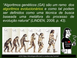 “Algoritmos genéticos (GA) são um ramo dos
algoritmos evolucionários e como tal podem
ser definidos como uma técnica de busca
baseada uma metáfora do processo de
evolução natural” (LINDEN, 2008, p. 43).
EU
ANDRÉ
NOEL
LEIA https://developerslife.tech e evolua seu humor!
 