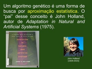 Um algoritmo genético é uma forma de
busca por aproximação estatística. O
“pai” desse conceito é John Holland,
autor de Adaptation in Natural and
Artificial Systems (1975).
John Holland
(1929-2015)
 