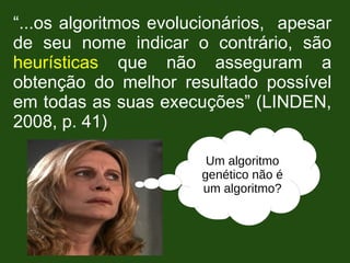 “...os algoritmos evolucionários, apesar
de seu nome indicar o contrário, são
heurísticas que não asseguram a
obtenção do melhor resultado possível
em todas as suas execuções” (LINDEN,
2008, p. 41)
Um algoritmo
genético não é
um algoritmo?
 