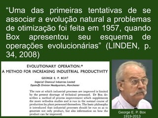 “Uma das primeiras tentativas de se
associar a evolução natural a problemas
de otimização foi feita em 1957, quando
Box apresentou seu esquema de
operações evolucionárias” (LINDEN, p.
34, 2008)
George E. P. Box
1919-2013
 