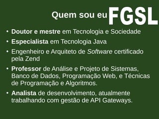 Quem sou eu
●
Doutor e mestre em Tecnologia e Sociedade
●
Especialista em Tecnologia Java
●
Engenheiro e Arquiteto de Software certificado
pela Zend
●
Professor de Análise e Projeto de Sistemas,
Banco de Dados, Programação Web, e Técnicas
de Programação e Algoritmos.
●
Analista de desenvolvimento, atualmente
trabalhando com gestão de API Gateways.
 