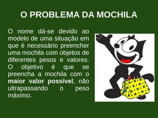O PROBLEMA DA MOCHILA
O nome dá-se devido ao
modelo de uma situação em
que é necessário preencher
uma mochila com objetos de
diferentes pesos e valores.
O objetivo é que se
preencha a mochila com o
maior valor possível, não
ultrapassando o peso
máximo.
 
