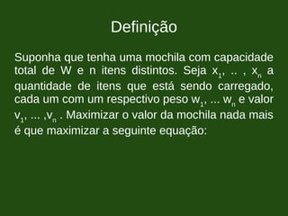 Definição
Suponha que tenha uma mochila com capacidade
total de W e n itens distintos. Seja x1
, .. , xn
a
quantidade de itens que está sendo carregado,
cada um com um respectivo peso w1
, ... wn
e valor
v1
, ... ,vn
. Maximizar o valor da mochila nada mais
é que maximizar a seguinte equação:
 