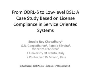 From ODRL-S to Low-level DSL: A Case Study Based on License Compliance in Service Oriented Systems Soudip Roy Chowdhury1  G.R. Gangadharan2, Patrcia Silveira1, Vincenzo D’Andrea1 1 University Of Trento, Italy   2 Politecnico Di Milano, Italy Virtual Goods 2010,Namur , Belgium  1st October,2010 