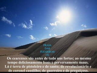 Os cearenses são antes de tudo uns fortes; ao mesmo
tempo deliciosamente bons e perversamente maus.
Lá é terra de pistoleiro e de santo; de revolucionário e
de coronel caudilho; de guerreiro e de preguiçoso.
 