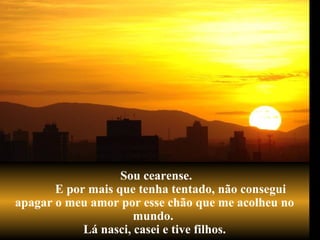 Sou cearense.
E por mais que tenha tentado, não consegui
apagar o meu amor por esse chão que me acolheu no
mundo.
Lá nasci, casei e tive filhos.
 