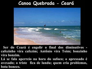 Ser do Ceará é engolir o final dos diminutivos -
cafezinho vira cafezim; Antônio vira Toim; bonzinho
vira bonzim.
Lá se fala aperreio na hora do sufoco; o apressado é
avexado; o triste fica de lundu; quem cria problemas,
bota boneco.
 