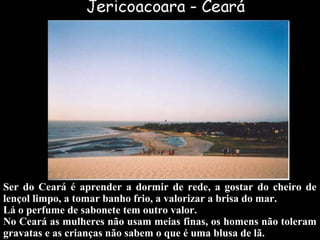 Ser do Ceará é aprender a dormir de rede, a gostar do cheiro de
lençol limpo, a tomar banho frio, a valorizar a brisa do mar.
Lá o perfume de sabonete tem outro valor.
No Ceará as mulheres não usam meias finas, os homens não toleram
gravatas e as crianças não sabem o que é uma blusa de lã.
 