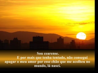 Sou cearense.  E por mais que tenha tentado, não consegui apagar o meu amor por esse chão que me acolheu no mundo, lá nascí. 