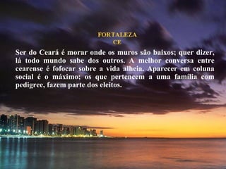 Ser do Ceará é morar onde os muros são baixos; quer dizer, lá todo mundo sabe dos outros. A melhor conversa entre cearense é fofocar sobre a vida alheia. Aparecer em coluna social é o máximo; os que pertencem a uma família com pedigree, fazem parte dos eleitos.  