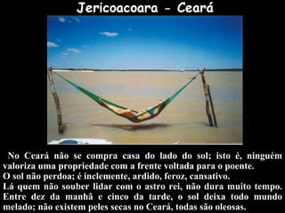 No Ceará não se compra casa do lado do sol; isto é, ninguém valoriza uma propriedade com a frente voltada para o poente.  O sol não perdoa; é inclemente, ardido, feroz, cansativo.  Lá quem não souber lidar com o astro rei, não dura muito tempo. Entre dez da manhã e cinco da tarde, o sol deixa todo mundo melado; não existem peles secas no Ceará, todas são oleosas. 