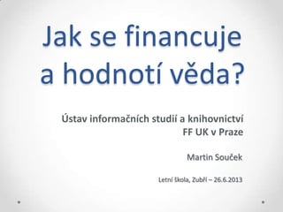 Jak se financuje
a hodnotí věda?
Ústav informačních studií a knihovnictví
FF UK v Praze
Martin Souček
Letní škola, Zubří – 26.6.2013
 