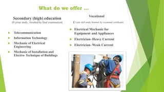 What do we offer …
Secondary (high) education
(4 year study, finished by final examination)
 Telecommunication
 Information Technology
 Mechanic of Electrical
Engineering
 Mechanic of Installation and
Electro- Technique of Buildings
Vocational
(3 year skill study finished by vocational certificate)
 Electrical Mechanic for
Equipment and Appliances
 Electrician- Heavy Current
 Electrician- Weak Current
 
