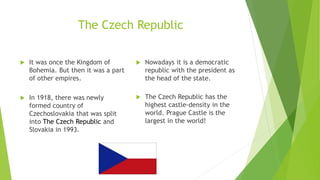 The Czech Republic
 It was once the Kingdom of
Bohemia. But then it was a part
of other empires.
 In 1918, there was newly
formed country of
Czechoslovakia that was split
into The Czech Republic and
Slovakia in 1993.
 Nowadays it is a democratic
republic with the president as
the head of the state.
 The Czech Republic has the
highest castle-density in the
world. Prague Castle is the
largest in the world!
 