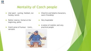 Mentality of Czech people
 Like sport – cycling, football, ice-
hockey, tennis
 Rather reserve, formal at the
beginning, polite
 Czech sense of humour – ironic,
sarcastic
 Cheerful and helpful characters,
warm friendship
 Very hospitable
 A nation of realistic and very
practical people
 