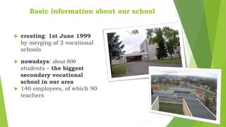Basic information about our school
 creating: 1st June 1999
by merging of 2 vocational
schools
 nowadays: about 800
students – the biggest
secondary vocational
school in our area
 140 employees, of which 90
teachers
 
