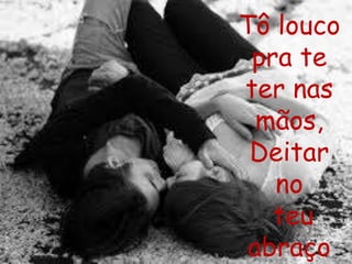 Tô louco 
pra te 
ter nas 
mãos, 
Deitar 
no 
teu 
abraço 
 
