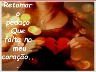 Retomar 
o 
pedaço 
Que 
falta no 
meu 
coração.. 
. 
 