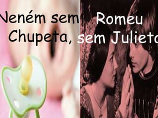 Neném sem 
Chupeta, 
Romeu 
sem Julieta, 
 