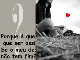 Porque é que tem 
que ser assim? 
Se o meu desejo 
não tem fim? 
 