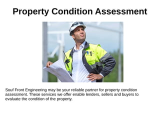 Property Condition Assessment
Souf Front Engineering may be your reliable partner for property condition
assessment. These services we offer enable lenders, sellers and buyers to
evaluate the condition of the property.
 