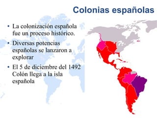 Colonias españolas
●   La colonización española
    fue un proceso histórico.
●   Diversas potencias
    españolas se lanzaron a
    explorar
●   El 5 de diciembre del 1492
    Colón llega a la isla
    española
 