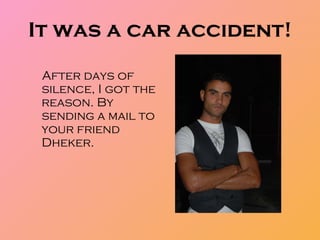It was a car accident! After days of silence, I got the reason. By sending a mail to your friend Dheker.  
