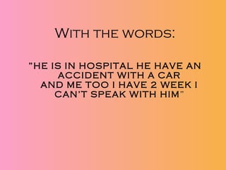 With the words: ” HE IS IN HOSPITAL HE HAVE AN ACCIDENT WITH A CAR AND ME TOO I HAVE 2 WEEK I CAN’T SPEAK WITH HIM ” 