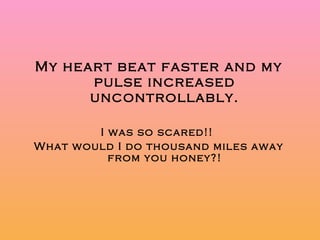 My heart beat faster and my pulse increased uncontrollably. I was so scared!!  What would I do thousand miles away from you honey?! 