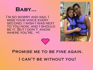 Baby… I’m so worry and sad. I miss your voice every second. I wish I was next to you now, and I should be it. But I don’t  know where you’re.  =( Promise me to be fine again. I can’t be without you! 