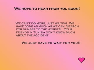 We hope to hear from you soon! We can’t do more, just waiting. We have done as much as we can. Search for number to the hospital. Your friends in Tunisia don’t know much about the accident.  We just have to wait for you!! 